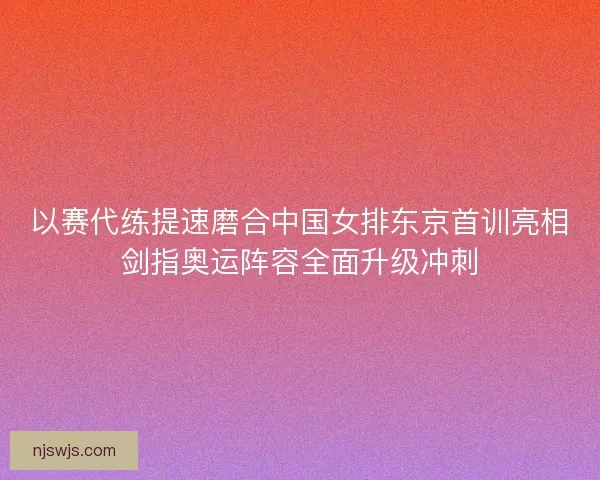 以赛代练提速磨合中国女排东京首训亮相剑指奥运阵容全面升级冲刺