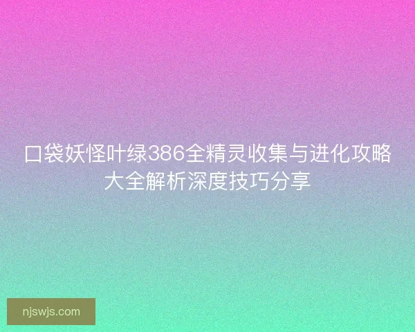 口袋妖怪叶绿386全精灵收集与进化攻略大全解析深度技巧分享