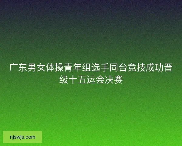 广东男女体操青年组选手同台竞技成功晋级十五运会决赛