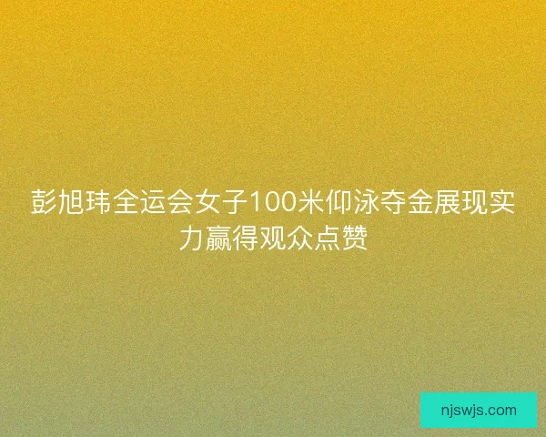 彭旭玮全运会女子100米仰泳夺金展现实力赢得观众点赞