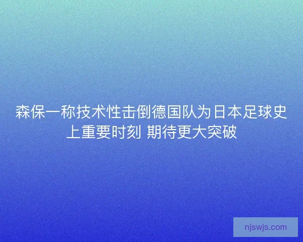 森保一称技术性击倒德国队为日本足球史上重要时刻 期待更大突破