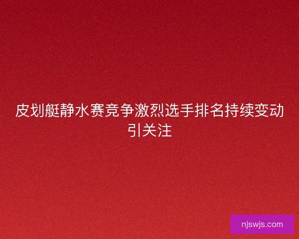 皮划艇静水赛竞争激烈选手排名持续变动引关注